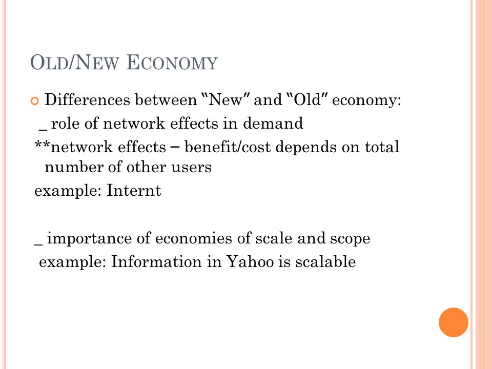 O LD /N EW E CONOMY Differences between New and Old economy: _ role of network effects in demand **network effects – benefit/cost depends on total number of other users example: Internt _ importance of economies of scale and scope example: Information in Yahoo is scalable