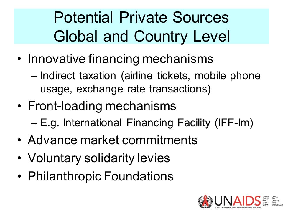 Potential Private Sources Global and Country Level Innovative financing mechanisms –Indirect taxation (airline tickets, mobile phone usage, exchange rate transactions) Front-loading mechanisms –E.g.