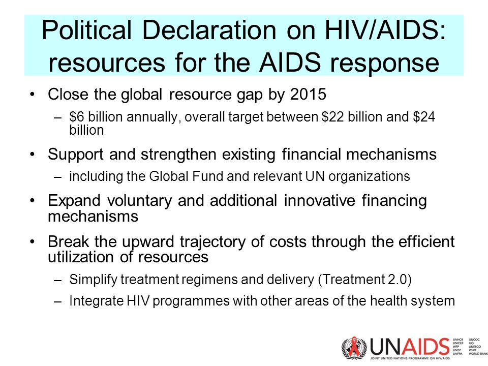 Political Declaration on HIV/AIDS: resources for the AIDS response Close the global resource gap by 2015 –$6 billion annually, overall target between $22 billion and $24 billion Support and strengthen existing financial mechanisms –including the Global Fund and relevant UN organizations Expand voluntary and additional innovative financing mechanisms Break the upward trajectory of costs through the efficient utilization of resources –Simplify treatment regimens and delivery (Treatment 2.0) –Integrate HIV programmes with other areas of the health system