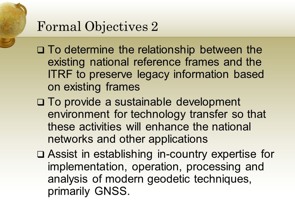Formal Objectives 2  To determine the relationship between the existing national reference frames and the ITRF to preserve legacy information based on existing frames  To provide a sustainable development environment for technology transfer so that these activities will enhance the national networks and other applications  Assist in establishing in-country expertise for implementation, operation, processing and analysis of modern geodetic techniques, primarily GNSS.