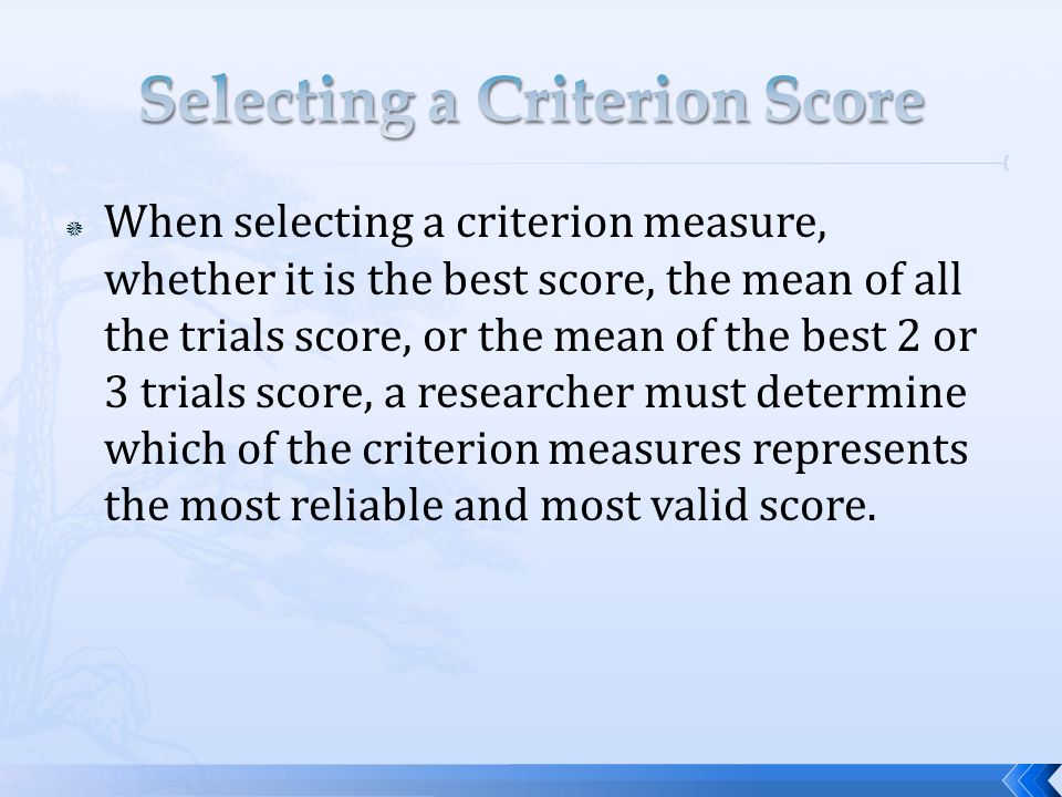  When selecting a criterion measure, whether it is the best score, the mean of all the trials score, or the mean of the best 2 or 3 trials score, a researcher must determine which of the criterion measures represents the most reliable and most valid score.