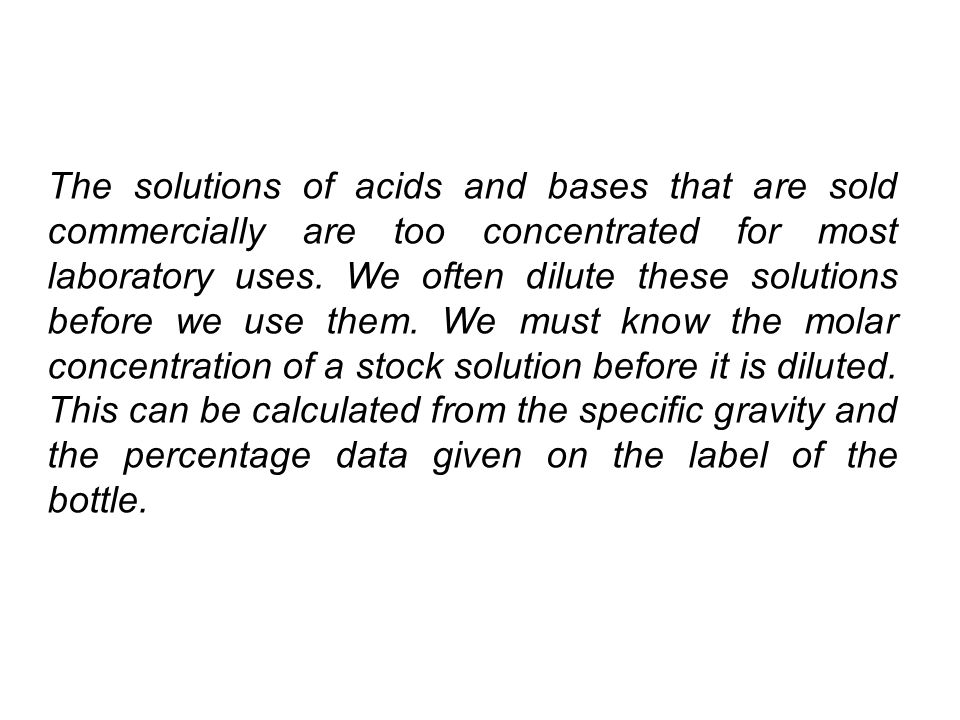 The solutions of acids and bases that are sold commercially are too concentrated for most laboratory uses.