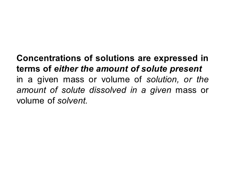 Concentrations of solutions are expressed in terms of either the amount of solute present in a given mass or volume of solution, or the amount of solute dissolved in a given mass or volume of solvent.