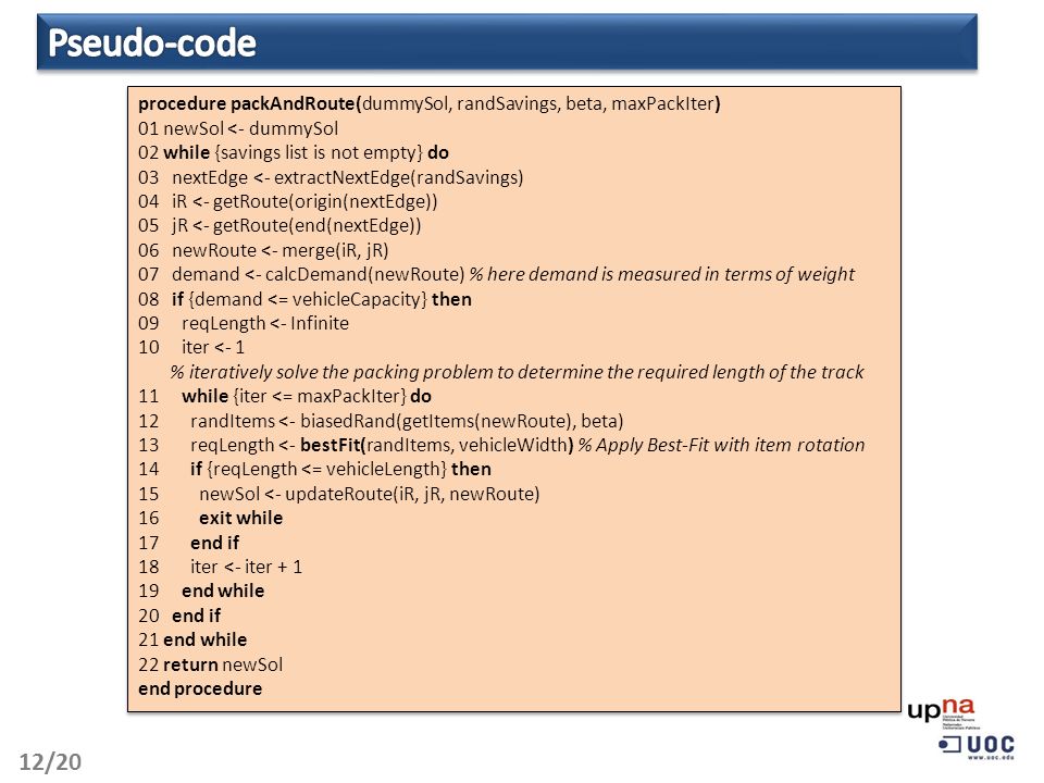 12/20 procedure packAndRoute(dummySol, randSavings, beta, maxPackIter) 01 newSol <- dummySol 02 while {savings list is not empty} do 03 nextEdge <- extractNextEdge(randSavings) 04 iR <- getRoute(origin(nextEdge)) 05 jR <- getRoute(end(nextEdge)) 06 newRoute <- merge(iR, jR) 07 demand <- calcDemand(newRoute) % here demand is measured in terms of weight 08 if {demand <= vehicleCapacity} then 09 reqLength <- Infinite 10 iter <- 1 % iteratively solve the packing problem to determine the required length of the track 11 while {iter <= maxPackIter} do 12 randItems <- biasedRand(getItems(newRoute), beta) 13 reqLength <- bestFit(randItems, vehicleWidth) % Apply Best-Fit with item rotation 14 if {reqLength <= vehicleLength} then 15 newSol <- updateRoute(iR, jR, newRoute) 16 exit while 17 end if 18 iter <- iter end while 20 end if 21 end while 22 return newSol end procedure procedure packAndRoute(dummySol, randSavings, beta, maxPackIter) 01 newSol <- dummySol 02 while {savings list is not empty} do 03 nextEdge <- extractNextEdge(randSavings) 04 iR <- getRoute(origin(nextEdge)) 05 jR <- getRoute(end(nextEdge)) 06 newRoute <- merge(iR, jR) 07 demand <- calcDemand(newRoute) % here demand is measured in terms of weight 08 if {demand <= vehicleCapacity} then 09 reqLength <- Infinite 10 iter <- 1 % iteratively solve the packing problem to determine the required length of the track 11 while {iter <= maxPackIter} do 12 randItems <- biasedRand(getItems(newRoute), beta) 13 reqLength <- bestFit(randItems, vehicleWidth) % Apply Best-Fit with item rotation 14 if {reqLength <= vehicleLength} then 15 newSol <- updateRoute(iR, jR, newRoute) 16 exit while 17 end if 18 iter <- iter end while 20 end if 21 end while 22 return newSol end procedure