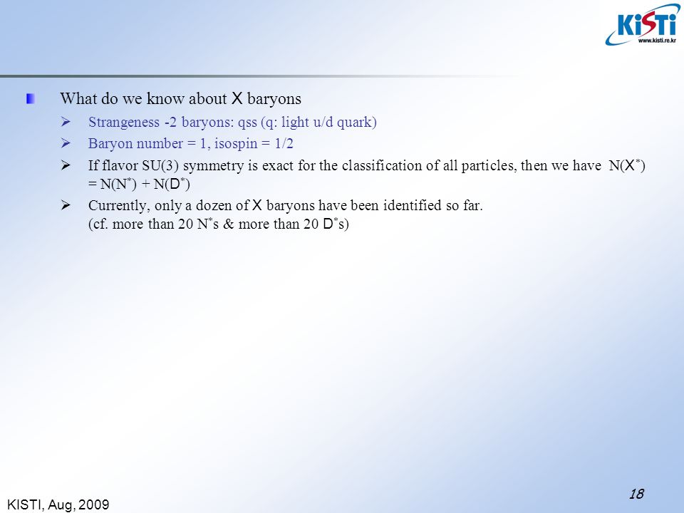 KISTI, Aug, What do we know about X baryons  Strangeness -2 baryons: qss (q: light u/d quark)  Baryon number = 1, isospin = 1/2  If flavor SU(3) symmetry is exact for the classification of all particles, then we have N( X * ) = N(N * ) + N( D * )  Currently, only a dozen of X baryons have been identified so far.