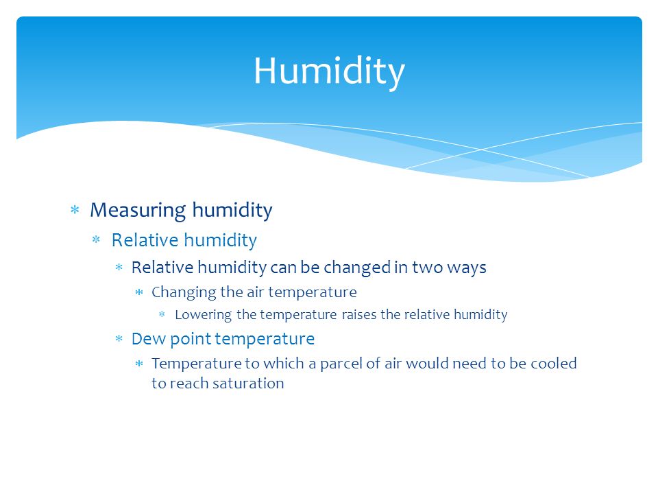  Measuring humidity  Relative humidity  Relative humidity can be changed in two ways  Changing the air temperature  Lowering the temperature raises the relative humidity  Dew point temperature  Temperature to which a parcel of air would need to be cooled to reach saturation Humidity