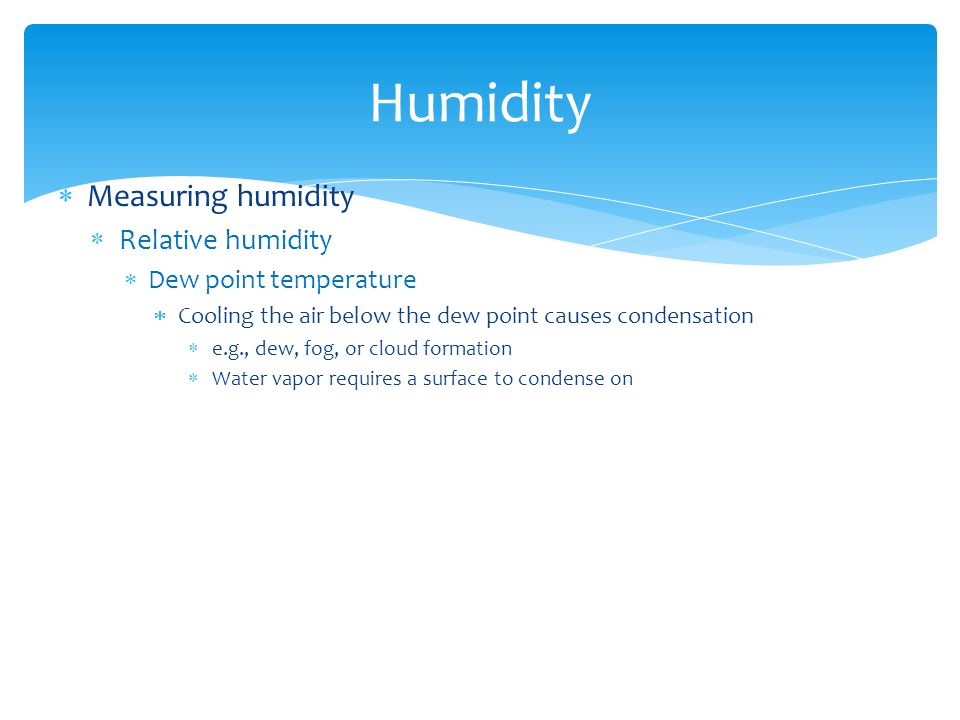  Measuring humidity  Relative humidity  Dew point temperature  Cooling the air below the dew point causes condensation  e.g., dew, fog, or cloud formation  Water vapor requires a surface to condense on Humidity