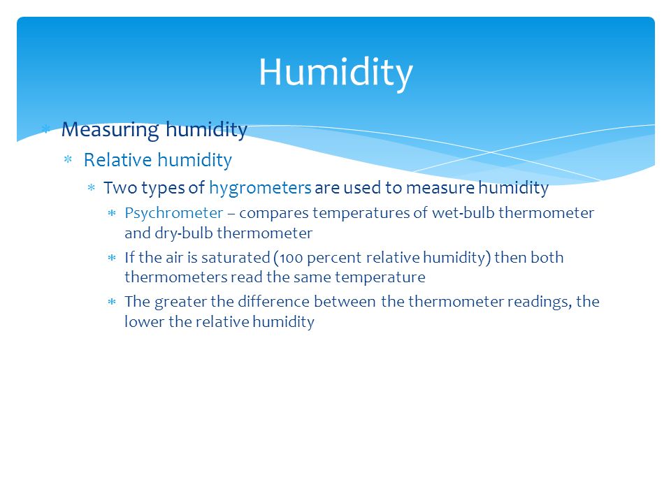  Measuring humidity  Relative humidity  Two types of hygrometers are used to measure humidity  Psychrometer – compares temperatures of wet-bulb thermometer and dry-bulb thermometer  If the air is saturated (100 percent relative humidity) then both thermometers read the same temperature  The greater the difference between the thermometer readings, the lower the relative humidity Humidity