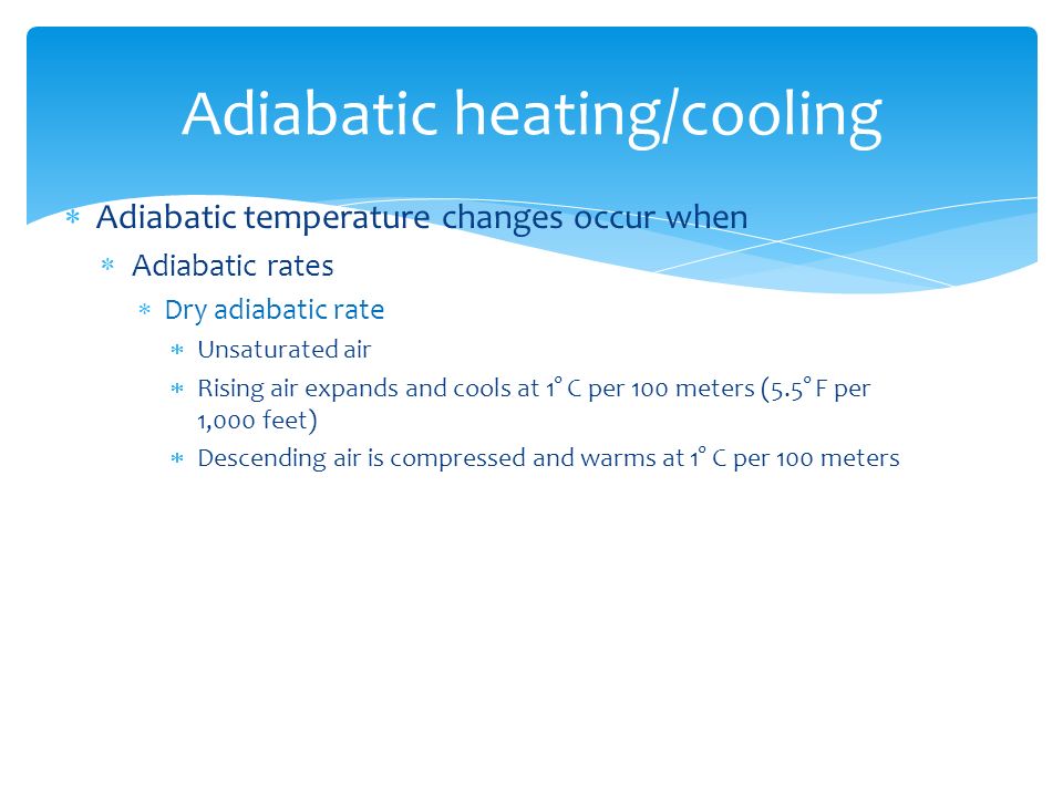  Adiabatic temperature changes occur when  Adiabatic rates  Dry adiabatic rate  Unsaturated air  Rising air expands and cools at 1° C per 100 meters (5.5° F per 1,000 feet)  Descending air is compressed and warms at 1° C per 100 meters Adiabatic heating/cooling