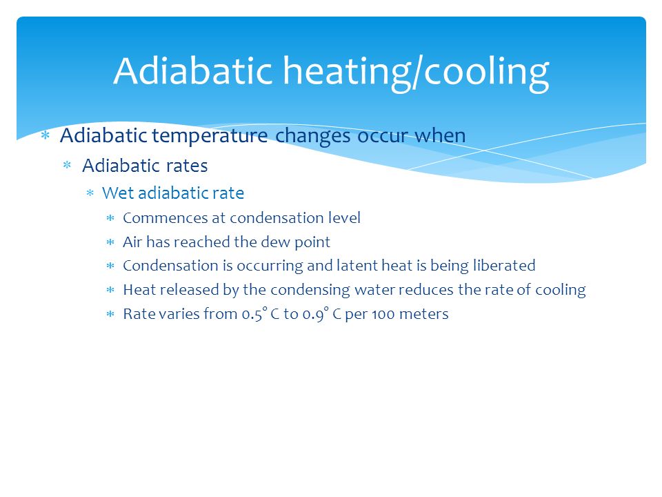  Adiabatic temperature changes occur when  Adiabatic rates  Wet adiabatic rate  Commences at condensation level  Air has reached the dew point  Condensation is occurring and latent heat is being liberated  Heat released by the condensing water reduces the rate of cooling  Rate varies from 0.5° C to 0.9° C per 100 meters Adiabatic heating/cooling