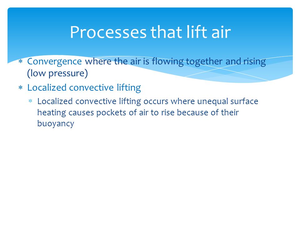  Convergence where the air is flowing together and rising (low pressure)  Localized convective lifting  Localized convective lifting occurs where unequal surface heating causes pockets of air to rise because of their buoyancy Processes that lift air