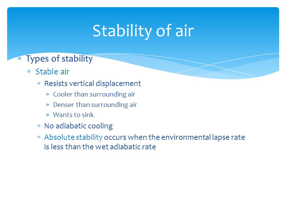  Types of stability  Stable air  Resists vertical displacement  Cooler than surrounding air  Denser than surrounding air  Wants to sink  No adiabatic cooling  Absolute stability occurs when the environmental lapse rate is less than the wet adiabatic rate Stability of air