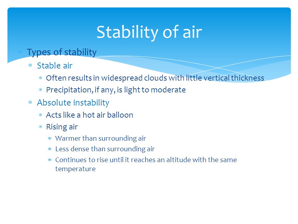  Types of stability  Stable air  Often results in widespread clouds with little vertical thickness  Precipitation, if any, is light to moderate  Absolute instability  Acts like a hot air balloon  Rising air  Warmer than surrounding air  Less dense than surrounding air  Continues to rise until it reaches an altitude with the same temperature Stability of air