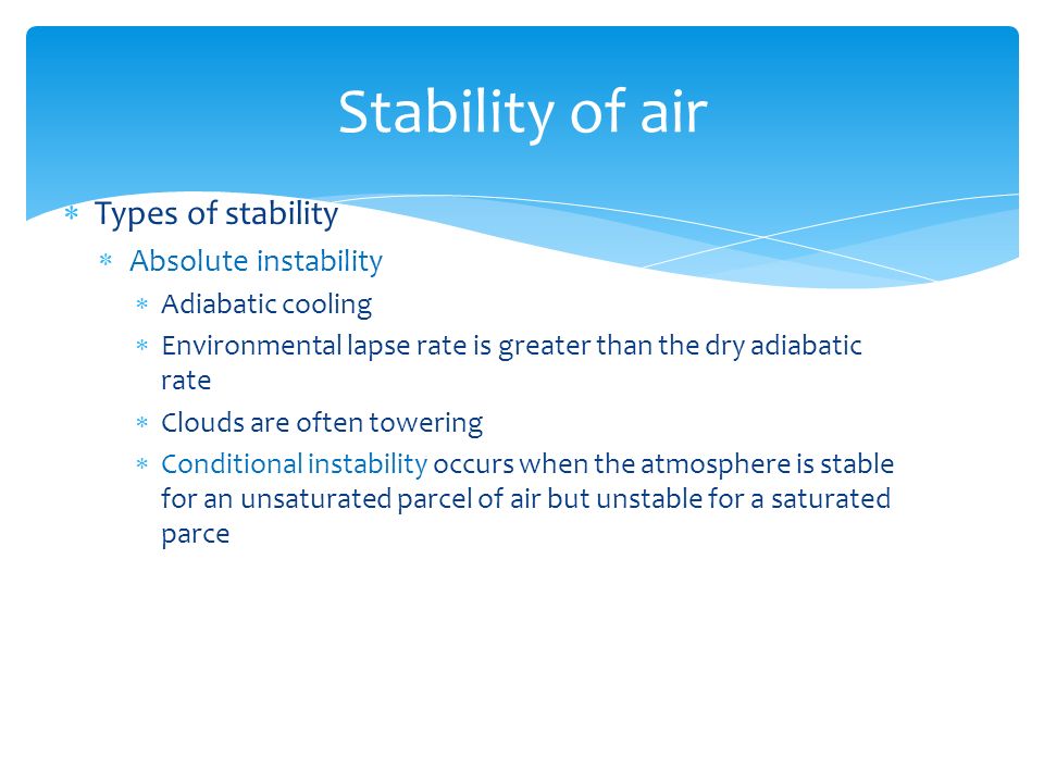  Types of stability  Absolute instability  Adiabatic cooling  Environmental lapse rate is greater than the dry adiabatic rate  Clouds are often towering  Conditional instability occurs when the atmosphere is stable for an unsaturated parcel of air but unstable for a saturated parce Stability of air
