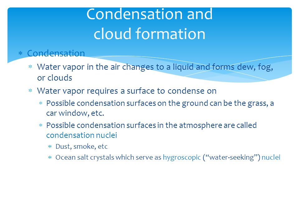  Condensation  Water vapor in the air changes to a liquid and forms dew, fog, or clouds  Water vapor requires a surface to condense on  Possible condensation surfaces on the ground can be the grass, a car window, etc.