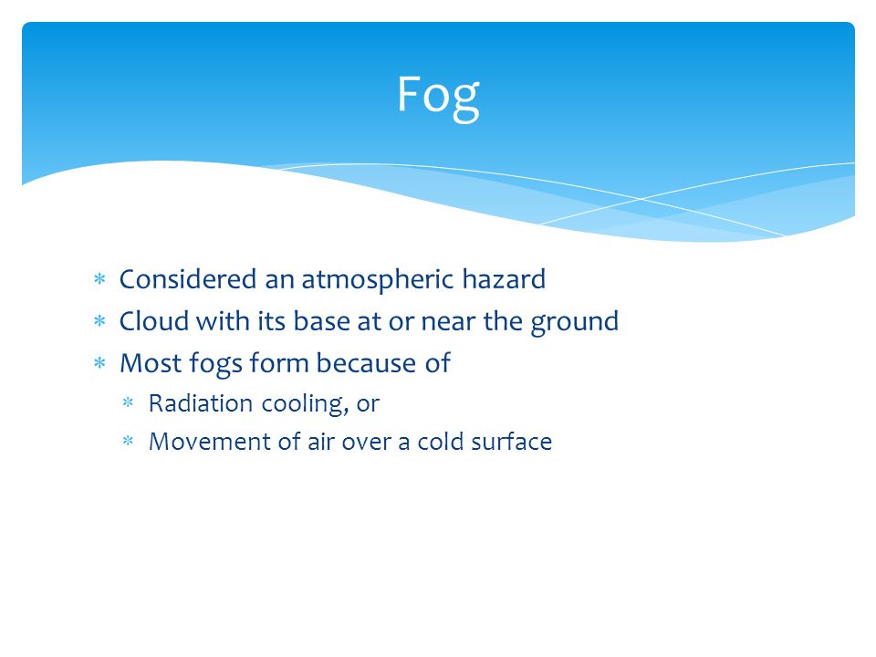  Considered an atmospheric hazard  Cloud with its base at or near the ground  Most fogs form because of  Radiation cooling, or  Movement of air over a cold surface Fog