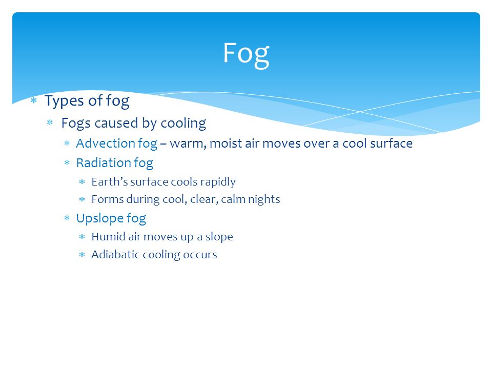  Types of fog  Fogs caused by cooling  Advection fog – warm, moist air moves over a cool surface  Radiation fog  Earth’s surface cools rapidly  Forms during cool, clear, calm nights  Upslope fog  Humid air moves up a slope  Adiabatic cooling occurs Fog