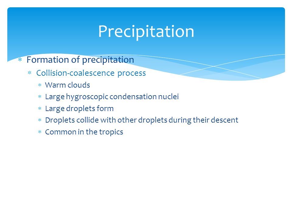  Formation of precipitation  Collision-coalescence process  Warm clouds  Large hygroscopic condensation nuclei  Large droplets form  Droplets collide with other droplets during their descent  Common in the tropics Precipitation