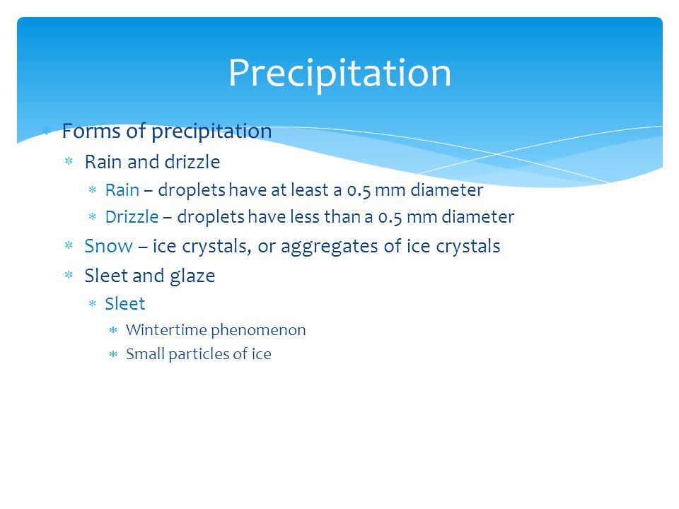  Forms of precipitation  Rain and drizzle  Rain – droplets have at least a 0.5 mm diameter  Drizzle – droplets have less than a 0.5 mm diameter  Snow – ice crystals, or aggregates of ice crystals  Sleet and glaze  Sleet  Wintertime phenomenon  Small particles of ice Precipitation