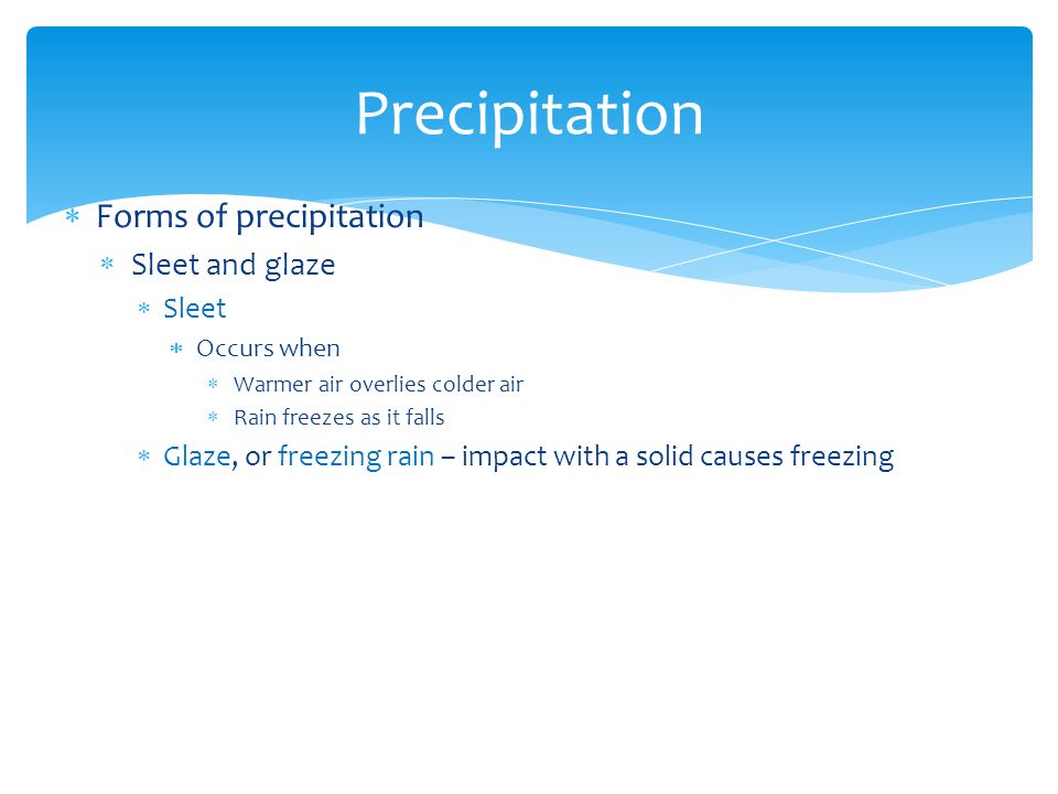  Forms of precipitation  Sleet and glaze  Sleet  Occurs when  Warmer air overlies colder air  Rain freezes as it falls  Glaze, or freezing rain – impact with a solid causes freezing Precipitation