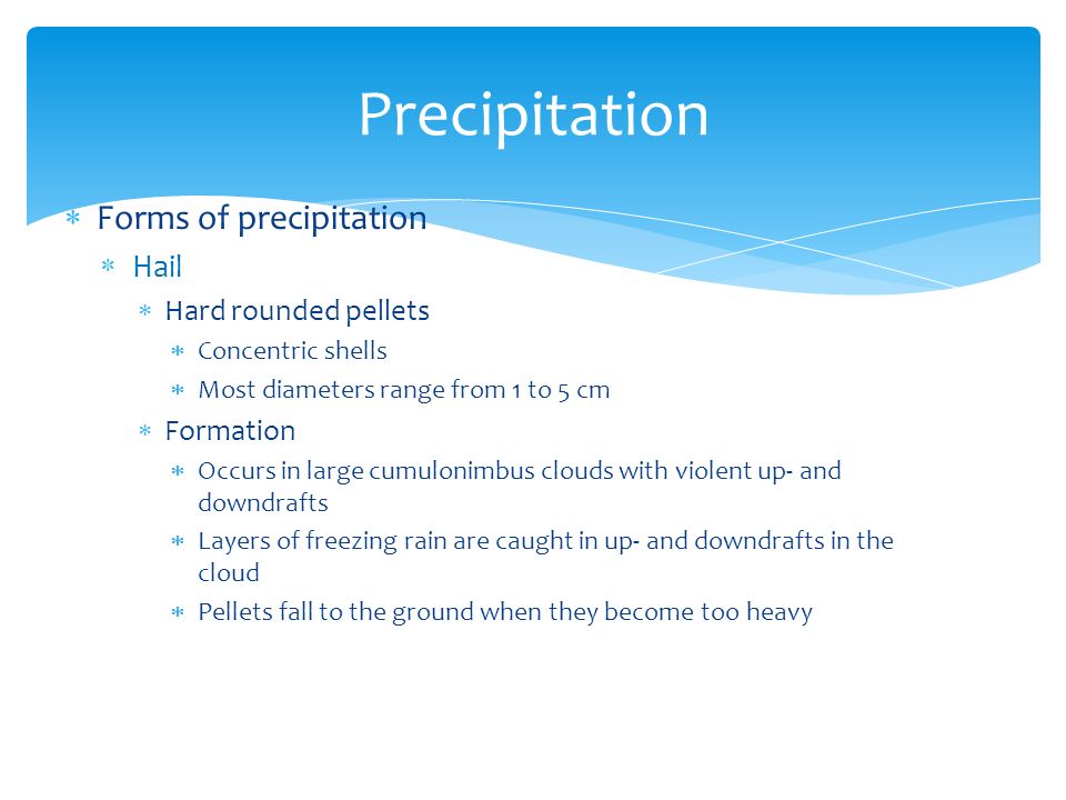  Forms of precipitation  Hail  Hard rounded pellets  Concentric shells  Most diameters range from 1 to 5 cm  Formation  Occurs in large cumulonimbus clouds with violent up- and downdrafts  Layers of freezing rain are caught in up- and downdrafts in the cloud  Pellets fall to the ground when they become too heavy Precipitation