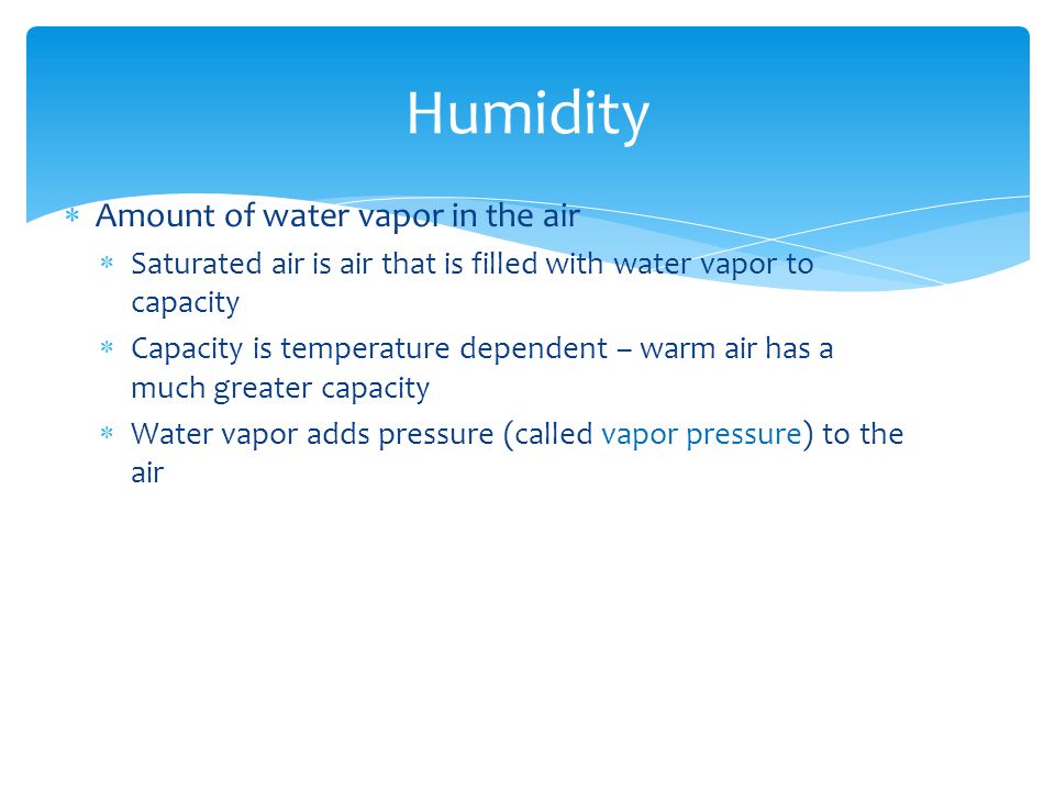  Amount of water vapor in the air  Saturated air is air that is filled with water vapor to capacity  Capacity is temperature dependent – warm air has a much greater capacity  Water vapor adds pressure (called vapor pressure) to the air Humidity