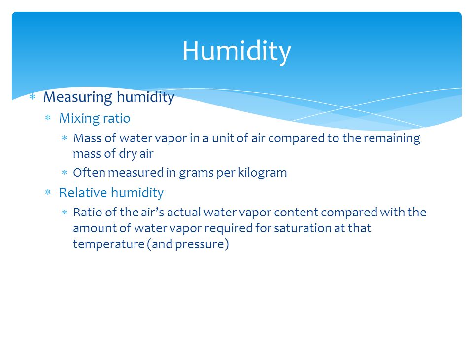  Measuring humidity  Mixing ratio  Mass of water vapor in a unit of air compared to the remaining mass of dry air  Often measured in grams per kilogram  Relative humidity  Ratio of the air’s actual water vapor content compared with the amount of water vapor required for saturation at that temperature (and pressure) Humidity