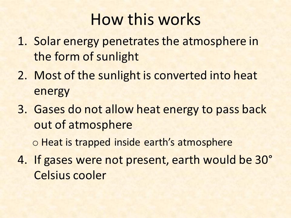 How this works 1.Solar energy penetrates the atmosphere in the form of sunlight 2.Most of the sunlight is converted into heat energy 3.Gases do not allow heat energy to pass back out of atmosphere o Heat is trapped inside earth’s atmosphere 4.If gases were not present, earth would be 30° Celsius cooler