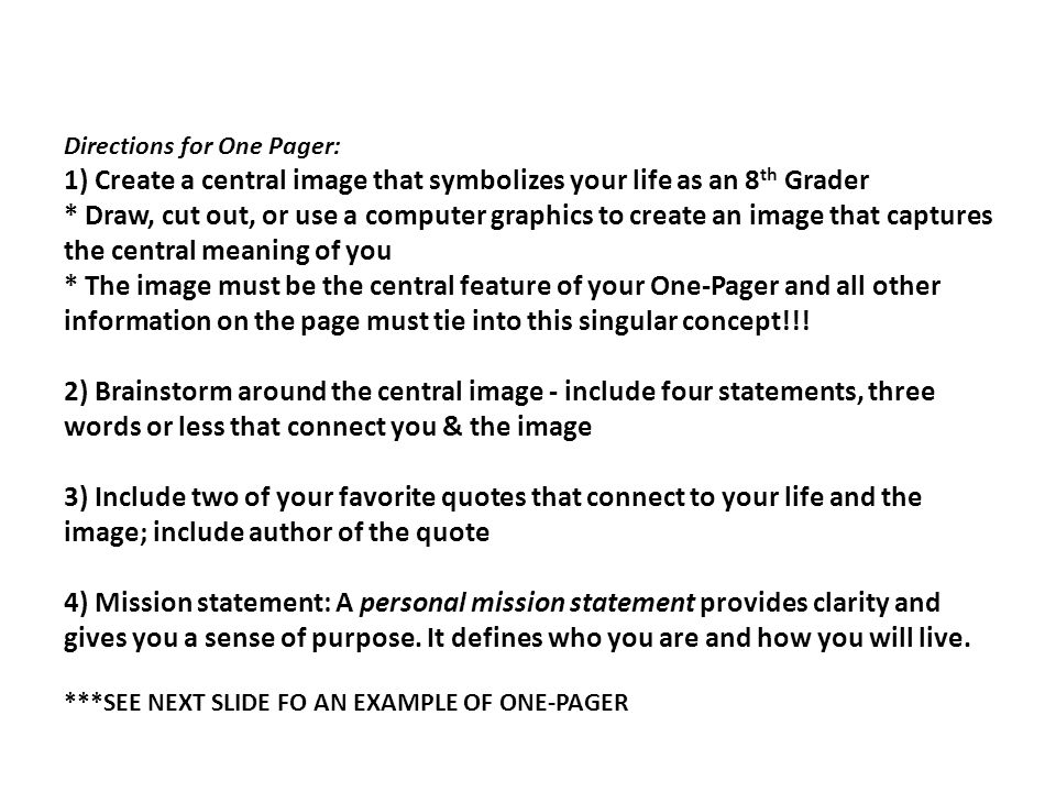 Directions for One Pager: 1) Create a central image that symbolizes your life as an 8 th Grader * Draw, cut out, or use a computer graphics to create an image that captures the central meaning of you * The image must be the central feature of your One-Pager and all other information on the page must tie into this singular concept!!.