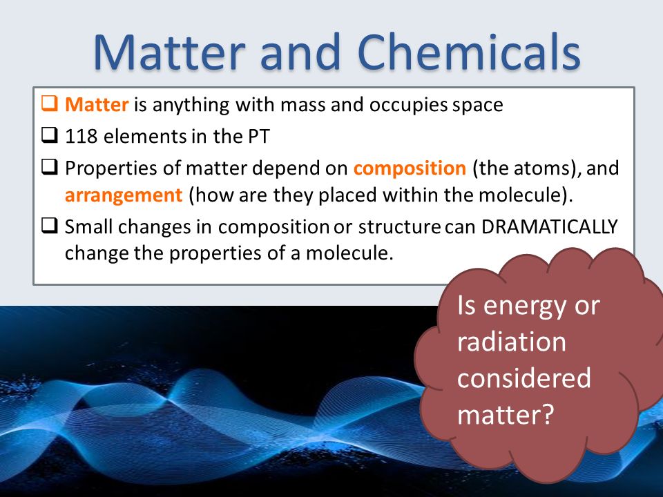Matter and Chemicals  Matter is anything with mass and occupies space  118 elements in the PT  Properties of matter depend on composition (the atoms), and arrangement (how are they placed within the molecule).