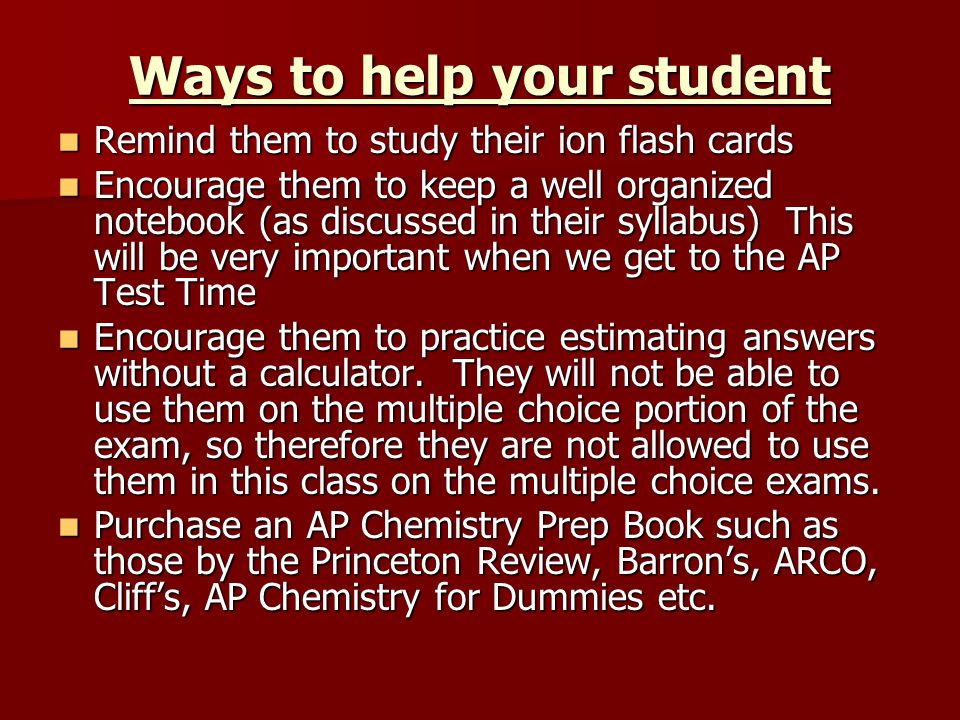 Ways to help your student Remind them to study their ion flash cards Remind them to study their ion flash cards Encourage them to keep a well organized notebook (as discussed in their syllabus) This will be very important when we get to the AP Test Time Encourage them to keep a well organized notebook (as discussed in their syllabus) This will be very important when we get to the AP Test Time Encourage them to practice estimating answers without a calculator.