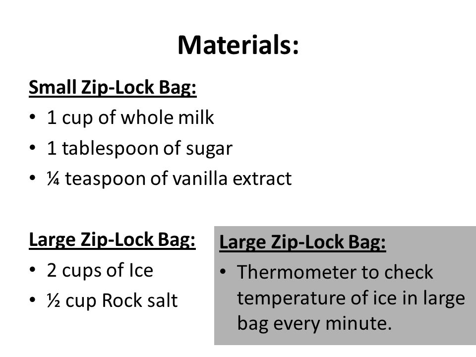 Materials: Small Zip-Lock Bag: 1 cup of whole milk 1 tablespoon of sugar ¼ teaspoon of vanilla extract Large Zip-Lock Bag: 2 cups of Ice ½ cup Rock salt Large Zip-Lock Bag: Thermometer to check temperature of ice in large bag every minute.
