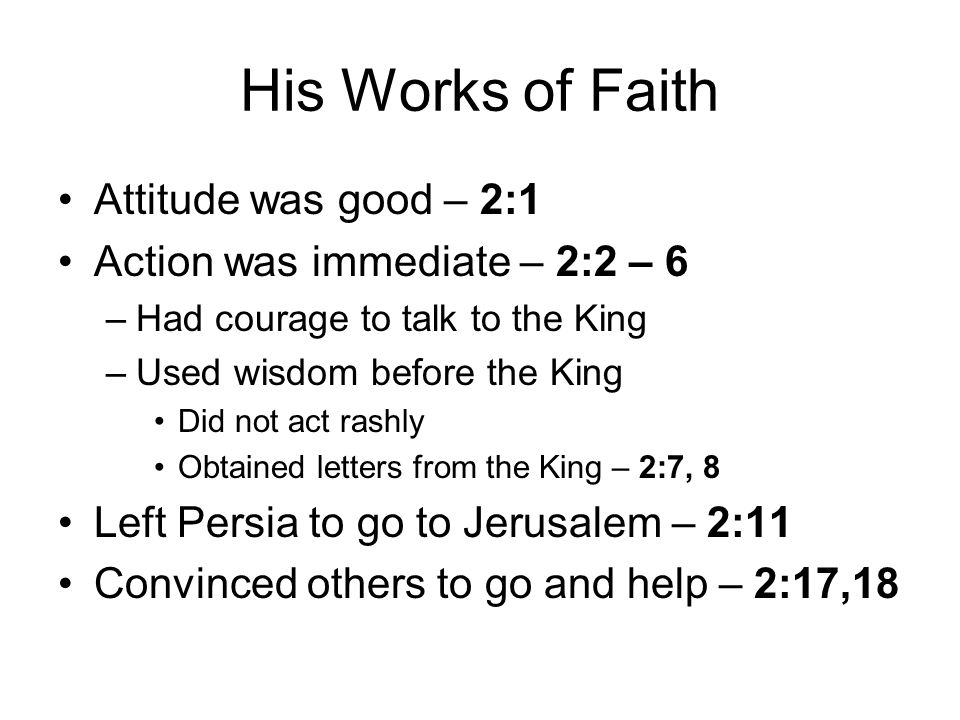 His Works of Faith Attitude was good – 2:1 Action was immediate – 2:2 – 6 –Had courage to talk to the King –Used wisdom before the King Did not act rashly Obtained letters from the King – 2:7, 8 Left Persia to go to Jerusalem – 2:11 Convinced others to go and help – 2:17,18