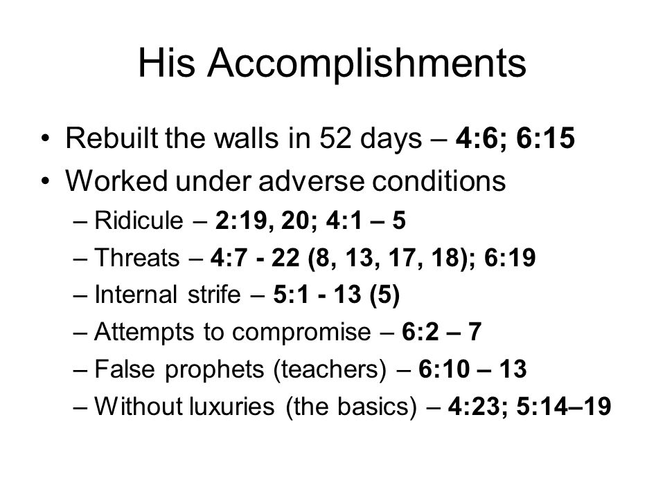 His Accomplishments Rebuilt the walls in 52 days – 4:6; 6:15 Worked under adverse conditions –Ridicule – 2:19, 20; 4:1 – 5 –Threats – 4: (8, 13, 17, 18); 6:19 –Internal strife – 5: (5) –Attempts to compromise – 6:2 – 7 –False prophets (teachers) – 6:10 – 13 –Without luxuries (the basics) – 4:23; 5:14–19