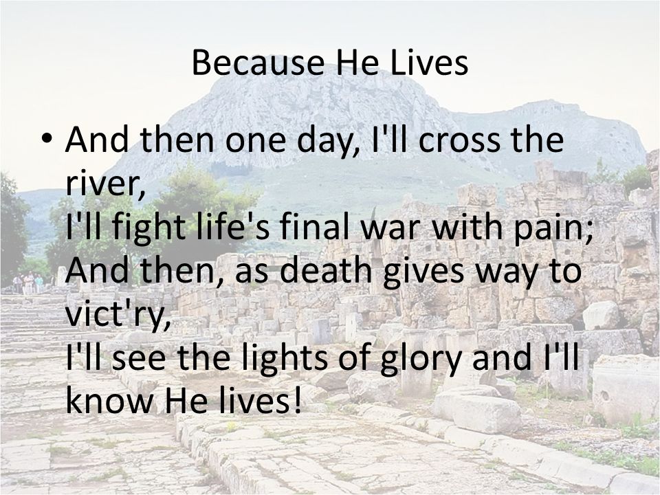 Because He Lives And then one day, I ll cross the river, I ll fight life s final war with pain; And then, as death gives way to vict ry, I ll see the lights of glory and I ll know He lives!