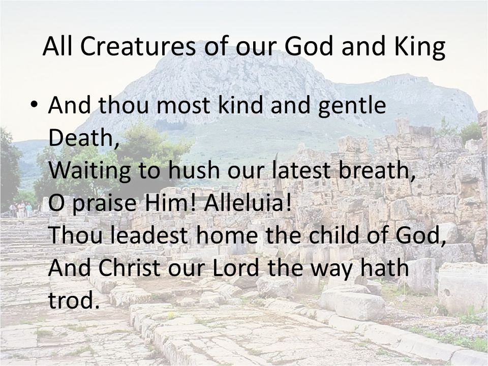 All Creatures of our God and King And thou most kind and gentle Death, Waiting to hush our latest breath, O praise Him.