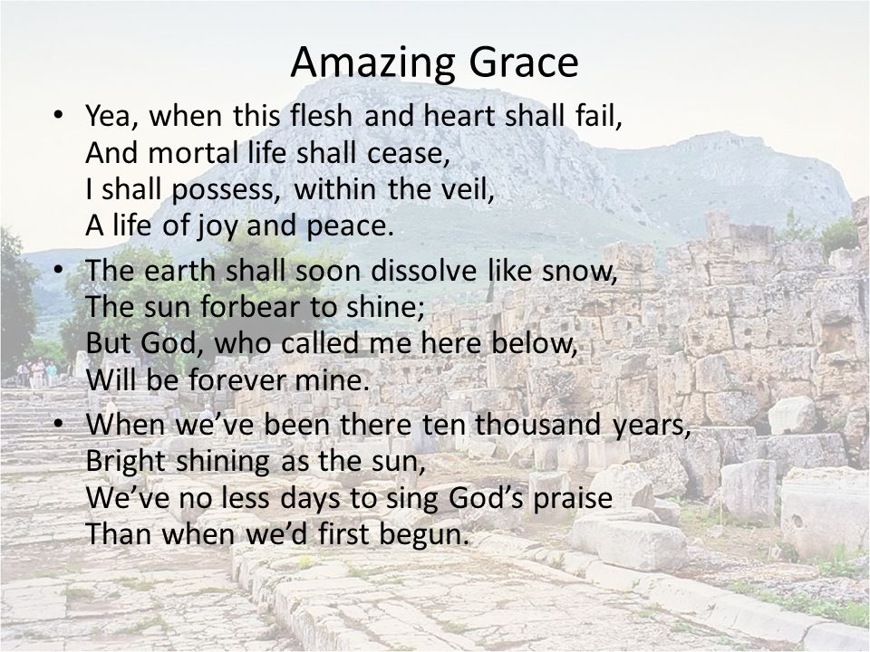 Amazing Grace Yea, when this flesh and heart shall fail, And mortal life shall cease, I shall possess, within the veil, A life of joy and peace.