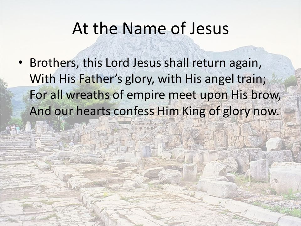 At the Name of Jesus Brothers, this Lord Jesus shall return again, With His Father’s glory, with His angel train; For all wreaths of empire meet upon His brow, And our hearts confess Him King of glory now.
