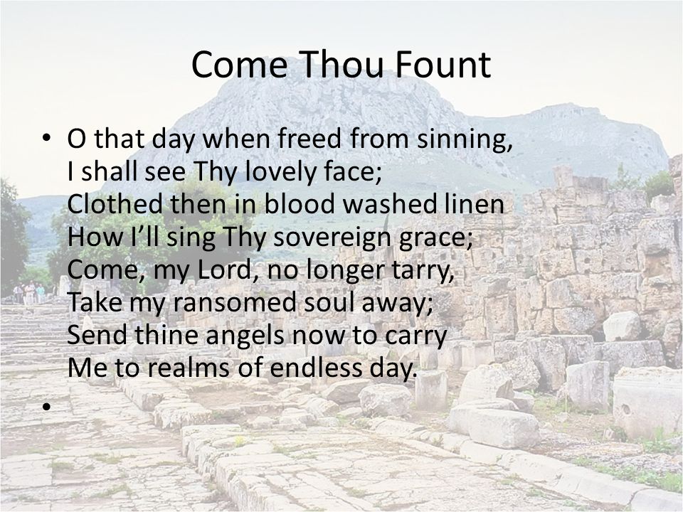 Come Thou Fount O that day when freed from sinning, I shall see Thy lovely face; Clothed then in blood washed linen How I’ll sing Thy sovereign grace; Come, my Lord, no longer tarry, Take my ransomed soul away; Send thine angels now to carry Me to realms of endless day.