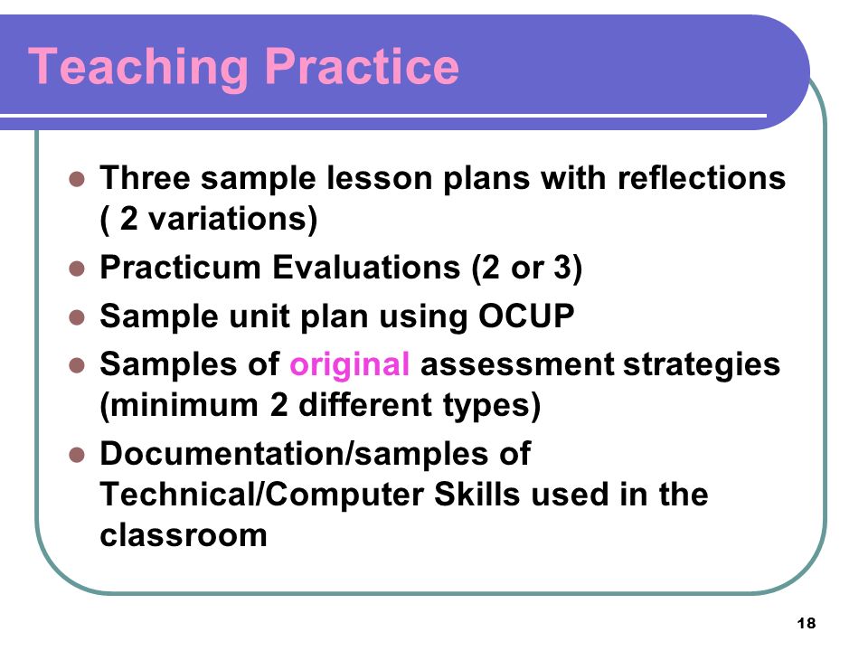 18 Teaching Practice Three sample lesson plans with reflections ( 2 variations) Practicum Evaluations (2 or 3) Sample unit plan using OCUP Samples of original assessment strategies (minimum 2 different types) Documentation/samples of Technical/Computer Skills used in the classroom