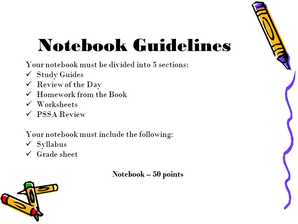 Notebook Guidelines Your notebook must be divided into 5 sections: Study Guides Review of the Day Homework from the Book Worksheets PSSA Review Your notebook must include the following: Syllabus Grade sheet Notebook – 50 points