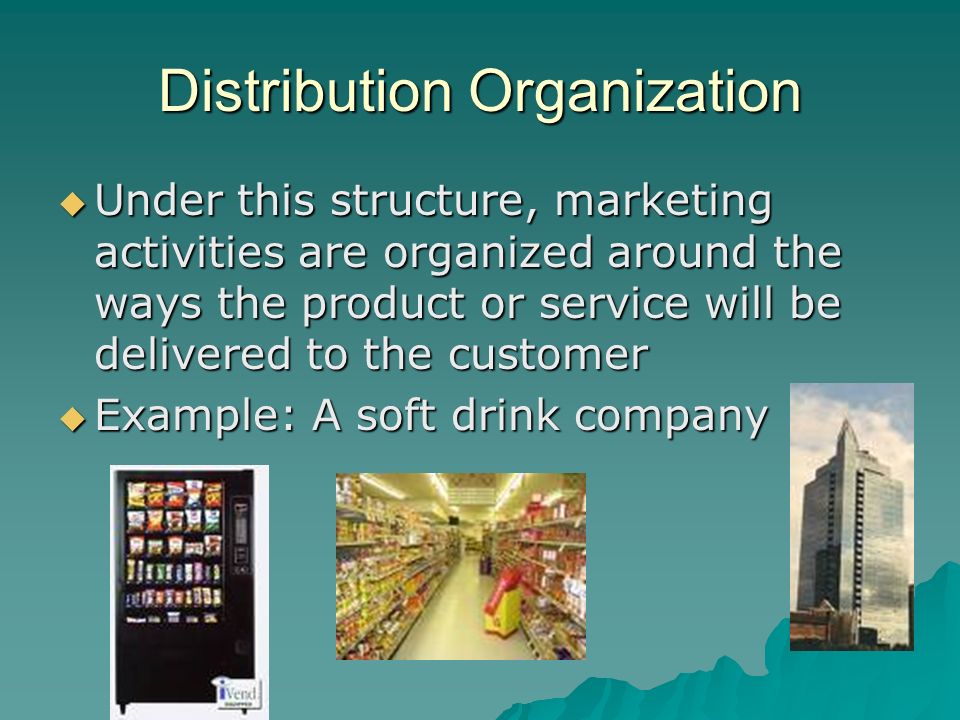 Distribution Organization  Under this structure, marketing activities are organized around the ways the product or service will be delivered to the customer  Example: A soft drink company