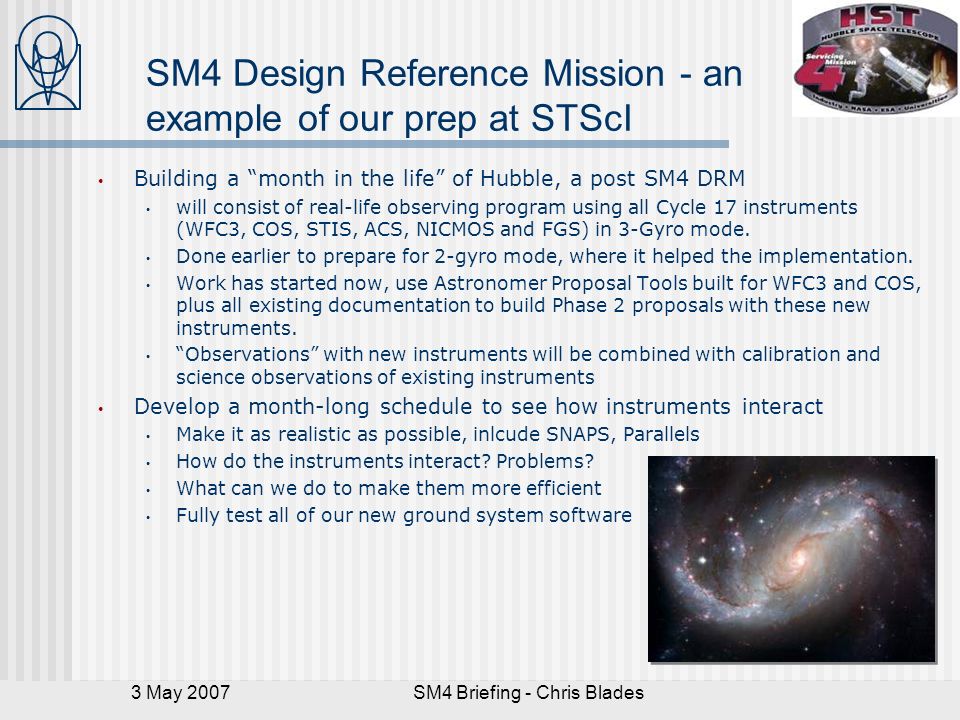 3 May 2007SM4 Briefing - Chris Blades SM4 Design Reference Mission - an example of our prep at STScI Building a month in the life of Hubble, a post SM4 DRM will consist of real-life observing program using all Cycle 17 instruments (WFC3, COS, STIS, ACS, NICMOS and FGS) in 3-Gyro mode.