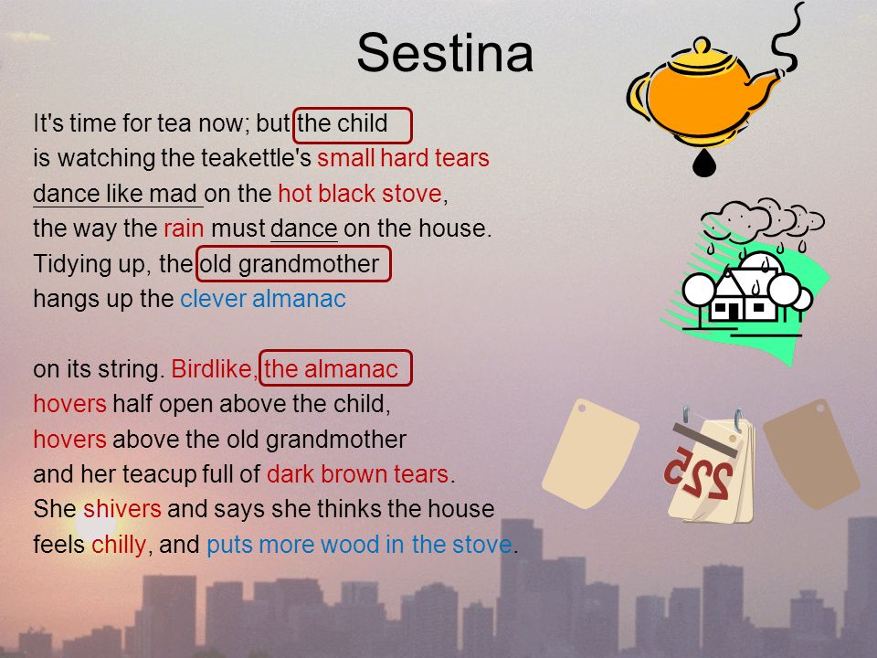 Sestina It s time for tea now; but the child is watching the teakettle s small hard tears dance like mad on the hot black stove, the way the rain must dance on the house.