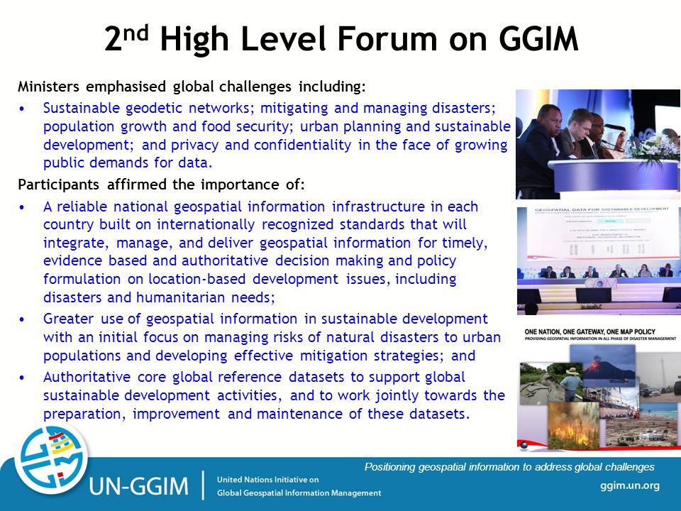 ggim.un.org Positioning geospatial information to address global challenges Ministers emphasised global challenges including: Sustainable geodetic networks; mitigating and managing disasters; population growth and food security; urban planning and sustainable development; and privacy and confidentiality in the face of growing public demands for data.