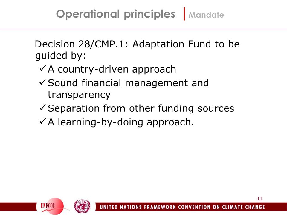 11 Decision 28/CMP.1: Adaptation Fund to be guided by: A country-driven approach Sound financial management and transparency Separation from other funding sources A learning-by-doing approach.