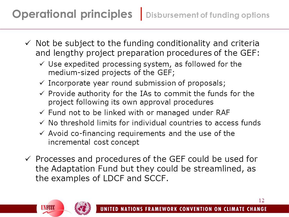 12 Not be subject to the funding conditionality and criteria and lengthy project preparation procedures of the GEF: Use expedited processing system, as followed for the medium-sized projects of the GEF; Incorporate year round submission of proposals; Provide authority for the IAs to commit the funds for the project following its own approval procedures Fund not to be linked with or managed under RAF No threshold limits for individual countries to access funds Avoid co-financing requirements and the use of the incremental cost concept Processes and procedures of the GEF could be used for the Adaptation Fund but they could be streamlined, as the examples of LDCF and SCCF.