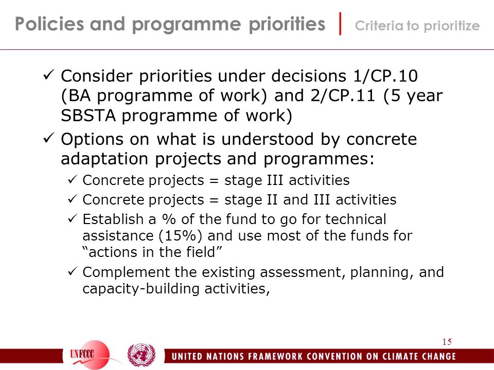 15 Consider priorities under decisions 1/CP.10 (BA programme of work) and 2/CP.11 (5 year SBSTA programme of work) Options on what is understood by concrete adaptation projects and programmes: Concrete projects = stage III activities Concrete projects = stage II and III activities Establish a % of the fund to go for technical assistance (15%) and use most of the funds for actions in the field Complement the existing assessment, planning, and capacity-building activities, Policies and programme priorities | Criteria to prioritize