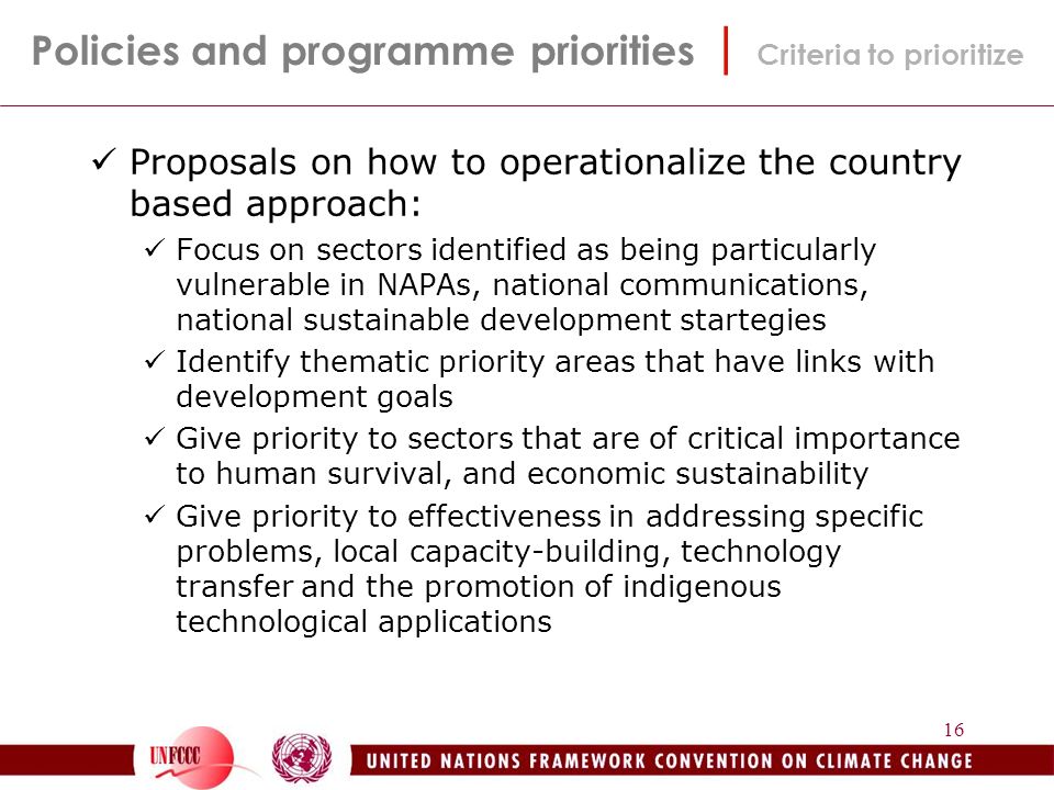 16 Proposals on how to operationalize the country based approach: Focus on sectors identified as being particularly vulnerable in NAPAs, national communications, national sustainable development startegies Identify thematic priority areas that have links with development goals Give priority to sectors that are of critical importance to human survival, and economic sustainability Give priority to effectiveness in addressing specific problems, local capacity-building, technology transfer and the promotion of indigenous technological applications Policies and programme priorities | Criteria to prioritize