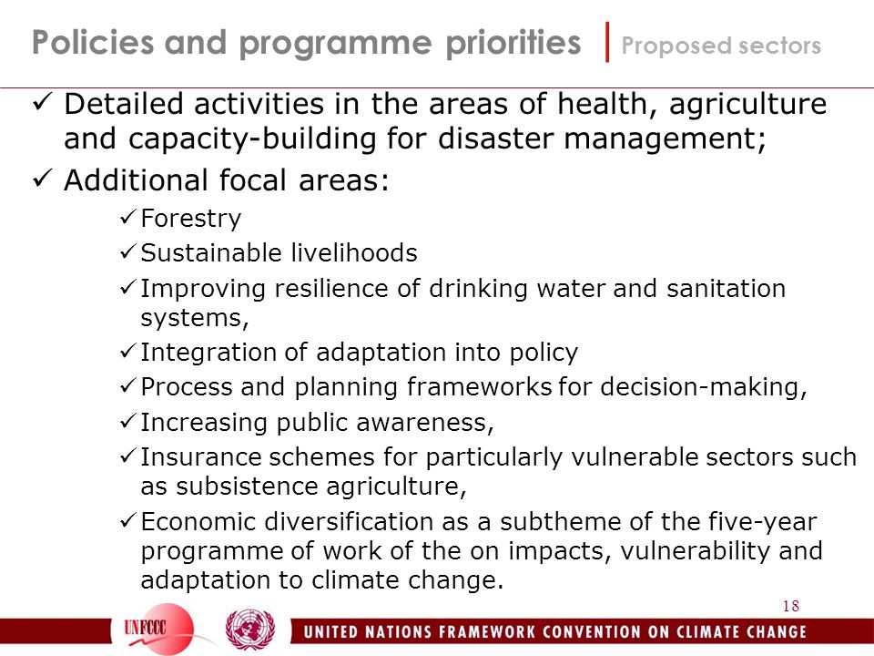 18 Policies and programme priorities | Proposed sectors Detailed activities in the areas of health, agriculture and capacity-building for disaster management; Additional focal areas: Forestry Sustainable livelihoods Improving resilience of drinking water and sanitation systems, Integration of adaptation into policy Process and planning frameworks for decision-making, Increasing public awareness, Insurance schemes for particularly vulnerable sectors such as subsistence agriculture, Economic diversification as a subtheme of the five-year programme of work of the on impacts, vulnerability and adaptation to climate change.